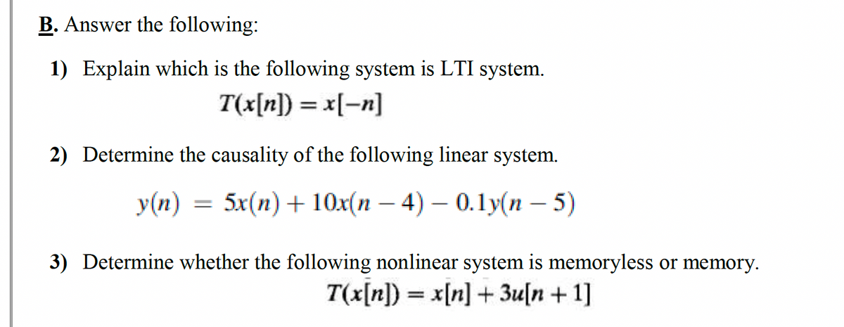 B. Answer the following:
1) Explain which is the following system is LTI system.
T(x[n]) = x[-n]
2) Determine the causality of the following linear system.
y(n) = 5x(n) + 10x(n − 4) – 0.1y(n - 5)
3) Determine whether the following nonlinear system is memoryless or memory.
T(x[n]) = x[n] + 3u[n +1]