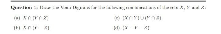 Question 1: Draw the Venn Digrams for the following combincations of the sets X, Y and Z:
(c) (XnY)u(Ynz)
(d) (X - Y - Z)
(a) Xn (Ynz)
(b) Xn (Y - Z)