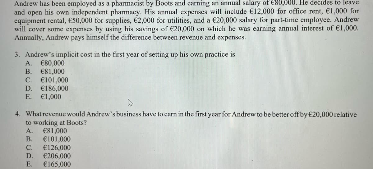 Andrew has been employed as a pharmacist by Boots and earning an annual salary of €80,000. He decides to leave
and open his own independent pharmacy. His annual expenses will include €12,000 for office rent, €1,000 for
equipment rental, €50,000 for supplies, €2,000 for utilities, and a €20,000 salary for part-time employee. Andrew
will cover some expenses by using his savings of €20,000 on which he was earning annual interest of €1,000.
Annually, Andrew pays himself the difference between revenue and expenses.
3. Andrew's implicit cost in the first year of setting up his own practice is
A. €80,000
B. €81,000
C. €101,000
D. €186,000
E. €1,000
4
4. What revenue would Andrew's business have to earn in the first year for Andrew to be better off by €20,000 relative
to working at Boots?
€81,000
A.
B. €101,000
C. €126,000
D. €206,000
E. €165,000