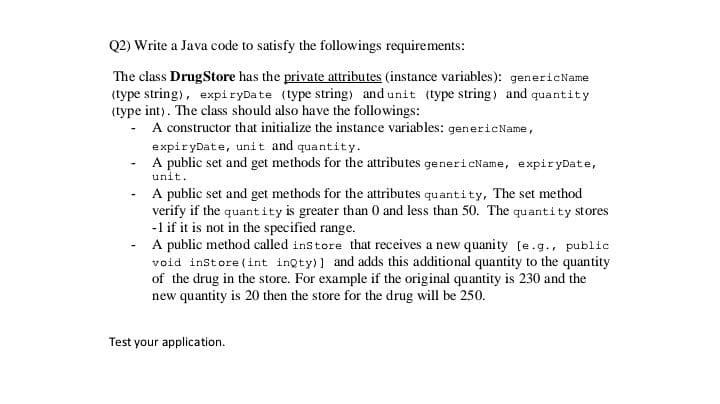 Q2) Write a Java code to satisfy the followings requirements:
The class DrugStore has the private attributes (instance variables): genericName
(type string), expiryDate (type string) and unit (type string) and quantity
(type int). The class should also have the followings:
A constructor that initialize the instance variables: genericName,
expiryDate, unit and quantity.
A public set and get methods for the attributes genericName, expiryDate,
unit.
A public set and get methods for the attributes quantity, The set method
verify if the quantity is greater than 0 and less than 50. The quantity stores
-1 if it is not in the specified range.
A public method called instore that receives a new quanity (e.g., public
void instore (int inQty)] and adds this additional quantity to the quantity
of the drug in the store. For example if the original quantity is 230 and the
new quantity is 20 then the store for the drug will be 250.
Test your application.
