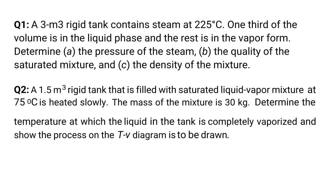 Q1: A 3-m3 rigid tank contains steam at 225°C. One third of the
volume is in the liquid phase and the rest is in the vapor form.
Determine (a) the pressure of the steam, (b) the quality of the
saturated mixture, and (c) the density of the mixture.
Q2:A 1.5 m3 rigid tank that is filled with saturated liquid-vapor mixture at
75 °C is heated slowly. The mass of the mixture is 30 kg. Determine the
temperature at which the liquid in the tank is completely vaporized and
show the process on the T-v diagram is to be drawn.
