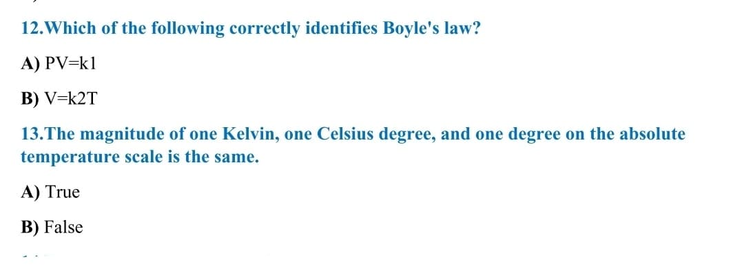 12.Which of the following correctly identifies Boyle's law?
A) PV=k1
B) V=k2T
13.The magnitude of one Kelvin, one Celsius degree, and one degree on the absolute
temperature scale is the same.
A) True
B) False
