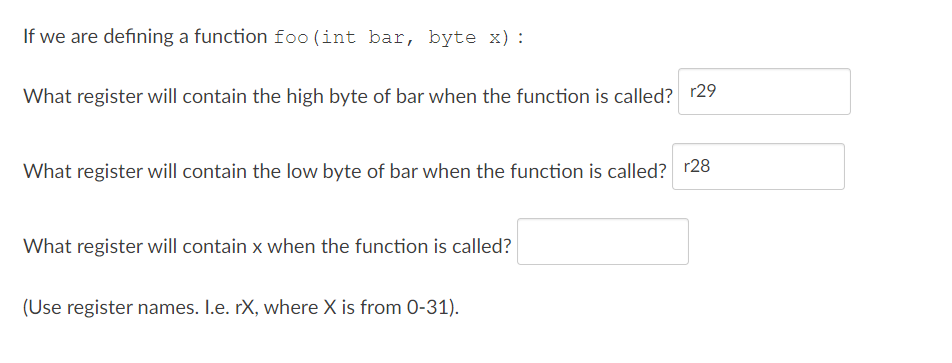 If we are defining a function foo (int bar, byte x) :
What register will contain the high byte of bar when the function is called? r29
What register will contain the low byte of bar when the function is called? r28
What register will contain x when the function is called?
(Use register names. I.e. rX, where X is from 0-31).

