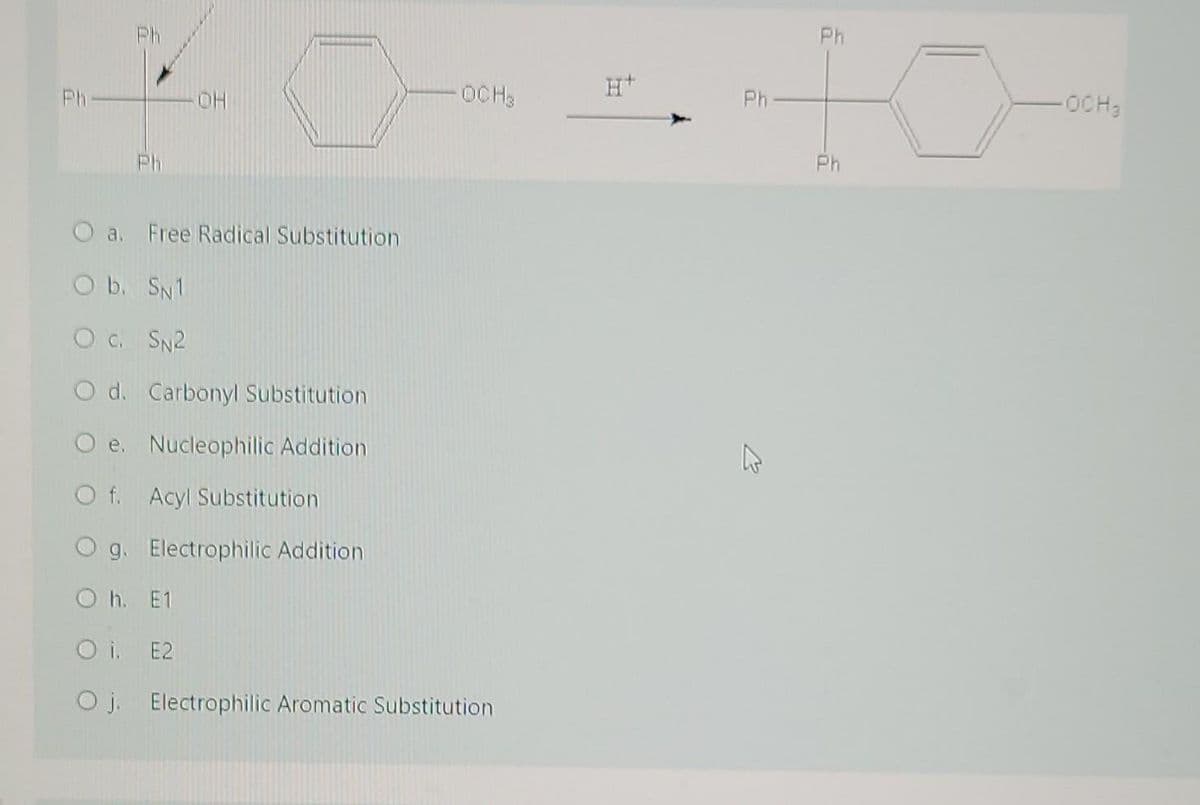 Ph
Ph
H+
Ph
HO
OCH3
Ph
OCH3
Ph
Ph
O a. Free Radical Substitution
O b. SN1
O c. SN2
O d. Carbonyl Substitution
e. Nucleophilic Addition
O f. Acyl Substitution
9. Electrophilic Addition
O h. E1
O i. E2
O j. Electrophilic Aromatic Substitution
