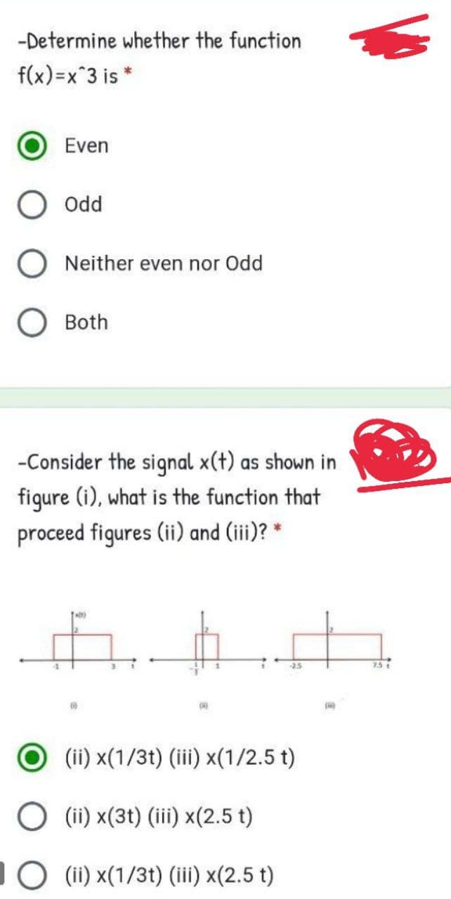 -Determine whether the function
f(x)=x 3 is *
Even
Odd
O Neither even nor Odd
O Both
-Consider the signal x(t) as shown in
figure (i), what is the function that
proceed figures (ii) and (iii)? *
-2.5
754
(ii) x(1/3t) (iii) x(1/2.5 t)
O (ii) x(3t) (iii) x(2.5 t)
O (ii) x(1/3t) (ii) x(2.5 t)
