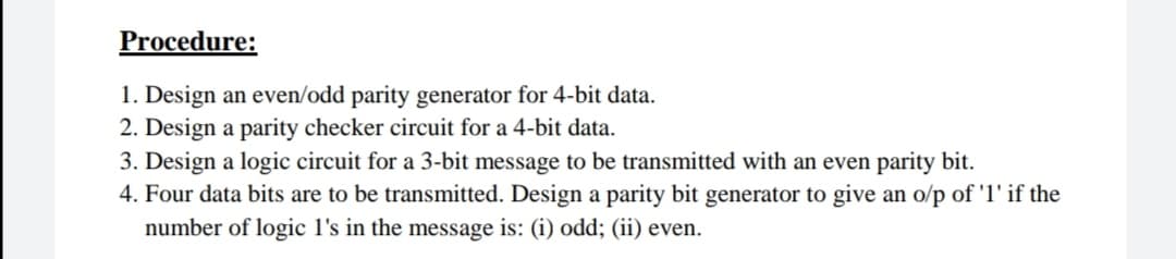 Procedure:
1. Design an even/odd parity generator for 4-bit data.
2. Design a parity checker circuit for a 4-bit data.
3. Design a logic circuit for a 3-bit message to be transmitted with an even parity bit.
4. Four data bits are to be transmitted. Design a parity bit generator to give an o/p of 'l' if the
number of logic l's in the message is: (i) odd; (ii) even.
