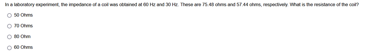 In a laboratory experiment, the impedance of a coil was obtained at 60 Hz and 30 Hz. These are 75.48 ohms and 57.44 ohms, respectively. What is the resistance of the coil?
O 50 Ohms
O 70 Ohms
O 80 Ohm
O 60 Ohms
