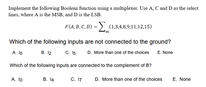 Implement the following Boolean function using a multiplexer. Use A, C and D as the select
lines, where A is the MSB, and D is the LSB.
F(A,B, C, D) = > (1,3,4,8,9,11,12,15)
Which of the following inputs are not connected to the ground?
A. 1o
В. 12
C. 15
D. More than one of the choices
E. None
Which of the following inputs are connected to the complement of B?
А. 1o
В. 14
С. I7
D. More than one of the choices
E. None
