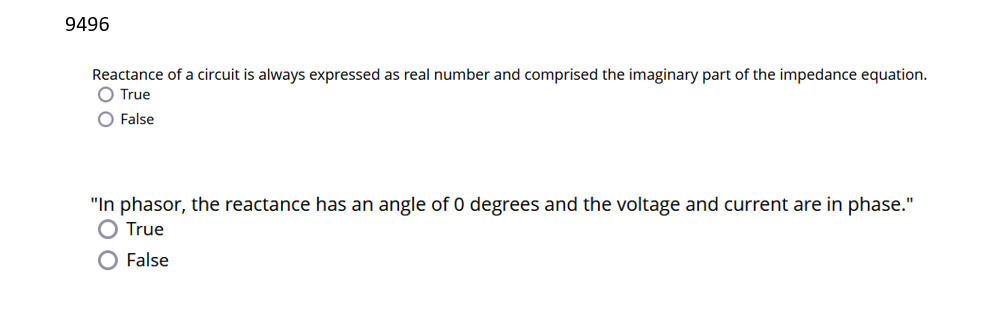 9496
Reactance of a circuit is always expressed as real number and comprised the imaginary part of the impedance equation.
O True
O False
"In phasor, the reactance has an angle of 0 degrees and the voltage and current are in phase."
O True
O False
