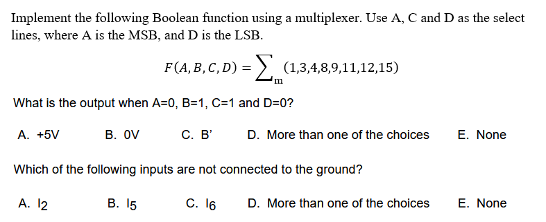 Implement the following Boolean function using a multiplexer. Use A, C and D as the select
lines, where A is the MSB, and D is the LSB.
F (A, В, С, D) 3
= >, (1,3,4,8,9,11,12,15)
What is the output when A=0, B=1, C=1 and D=0?
A. +5V
В. OV
С. В'
D. More than one of the choices
E. None
Which of the following inputs are not connected to the ground?
A. 12
В. 15
С. 16
D. More than one of the choices
E. None
