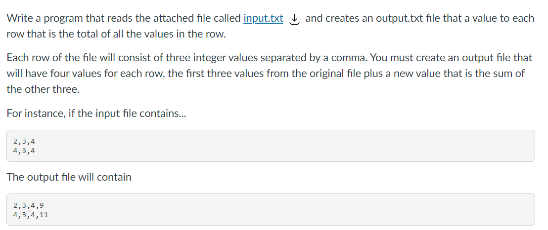 Write a program that reads the attached file called input.txt , and creates an output.txt file that a value to each
row that is the total of all the values in the row.
Each row of the file will consist of three integer values separated by a comma. You must create an output file that
will have four values for each row, the first three values from the original file plus a new value that is the sum of
the other three.
For instance, if the input file contains...
2,3,4
4,3,4
The output file will contain
2,3,4,9
4,3,4,11

