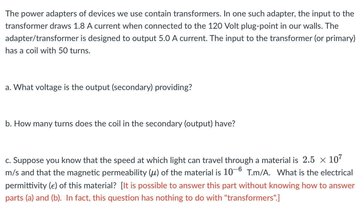 The power adapters of devices we use contain transformers. In one such adapter, the input to the
transformer draws 1.8 A current when connected to the 120 Volt plug-point in our walls. The
adapter/transformer is designed to output 5.0 A current. The input to the transformer (or primary)
has a coil with 50 turns.
a. What voltage is the output (secondary) providing?
b. How many turns does the coil in the secondary (output) have?
c. Suppose you know that the speed at which light can travel through a material is 2.5 × 10'
m/s and that the magnetic permeability (u) of the material is 10-0 T.m/A. What is the electrical
permittivity (e) of this material? [It is possible to answer this part without knowing how to answer
parts (a) and (b). In fact, this question has nothing to do with "transformers".]
