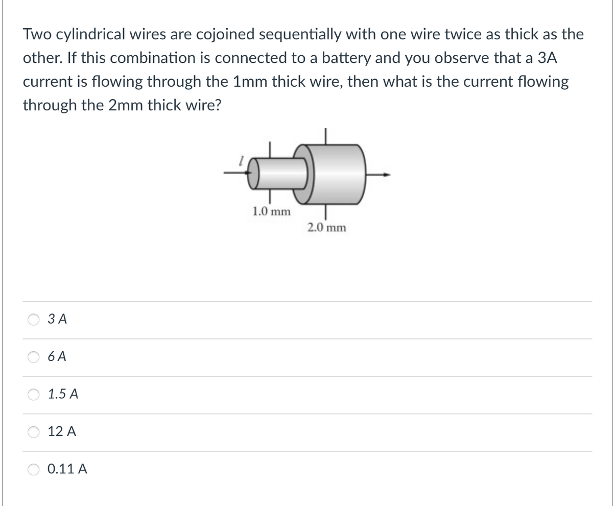 Two cylindrical wires are cojoined sequentially with one wire twice as thick as the
other. If this combination is connected to a battery and you observe that a 3A
current is flowing through the 1mm thick wire, then what is the current flowing
through the 2mm thick wire?
1.0 mm
2.0 mm
3 A
6 A
1.5 A
12 A
0.11 A
