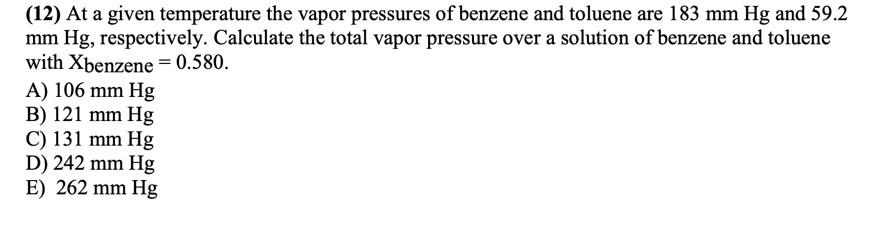 (12) At a given temperature the vapor pressures of benzene and toluene are 183 mm Hg and 59.2
mm Hg, respectively. Calculate the total vapor pressure over a solution of benzene and toluene
with Xbenzene = 0.580.
A) 106 mm Hg
B) 121 mm Hg
C) 131 mm Hg
D) 242 mm Hg
E) 262 mm Hg
