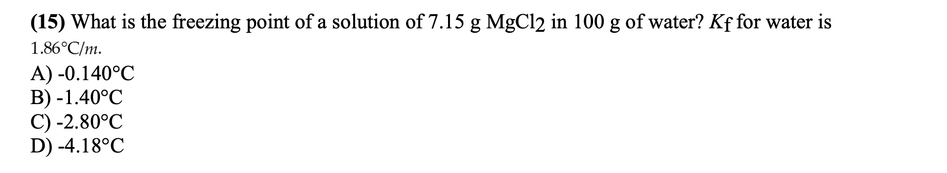 (15) What is the freezing point of a solution of 7.15 g MgCl2 in 100 g of water? Kf for water is
1.86°C/m.
A) -0.140°C
B) -1.40°C
C) -2.80°C
D) -4.18°C
