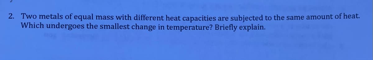 2. Two metals of equal mass with different heat capacities are subjected to the same amount of heat.
Which undergoes the smallest change in temperature? Briefly explain.
