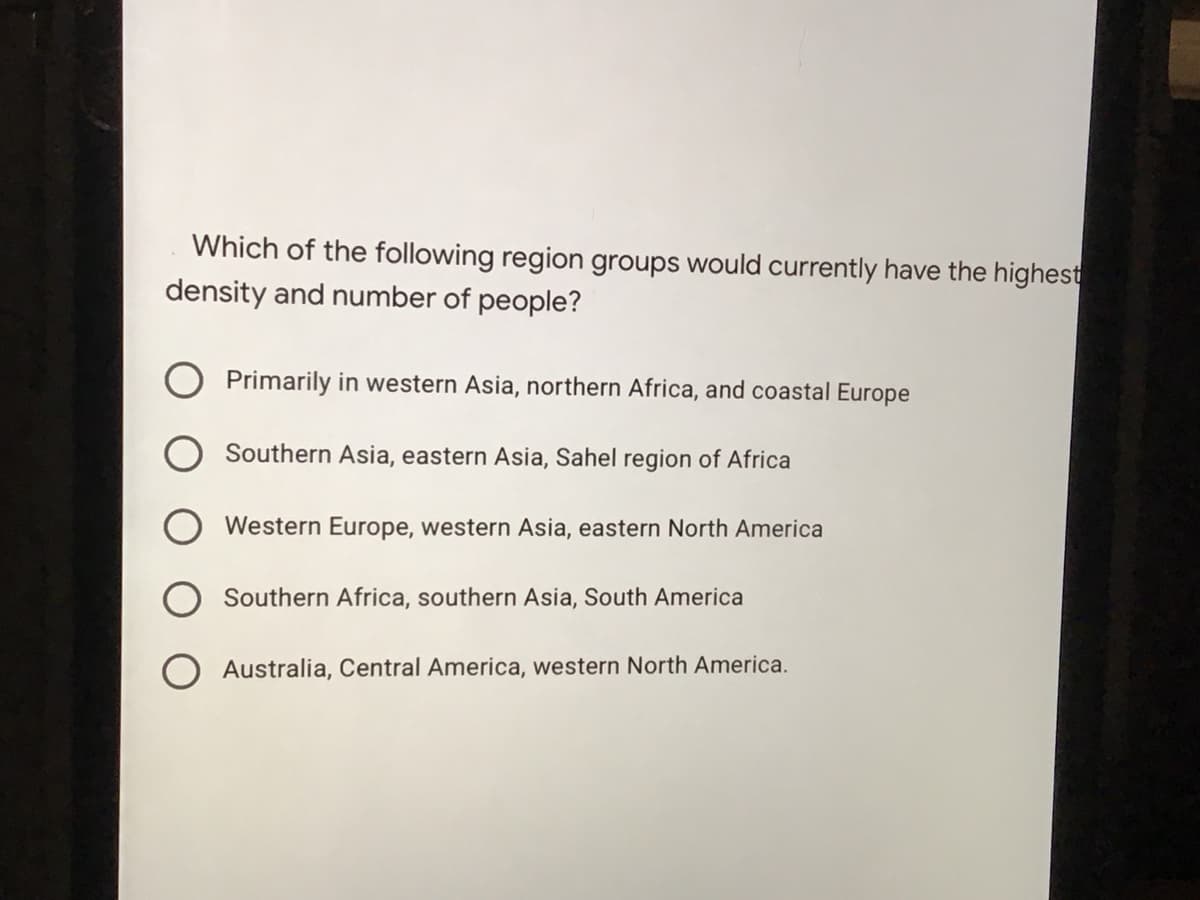 Which of the following region groups would currently have the highest
density and number of people?
Primarily in western Asia, northern Africa, and coastal Europe
O Southern Asia, eastern Asia, Sahel region of Africa
Western Europe, western Asia, eastern North America
Southern Africa, southern Asia, South America
Australia, Central America, western North America.
