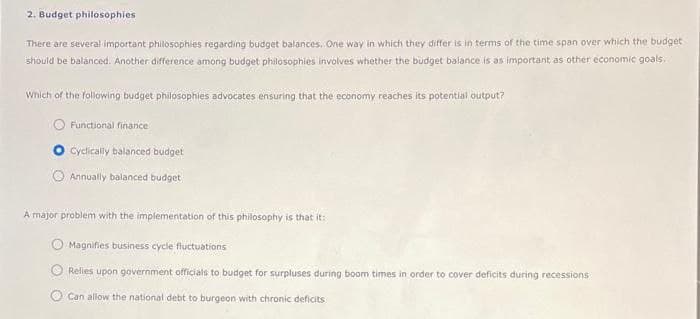 2. Budget philosophies
There are several important philosophies regarding budget balances. One way in which they differ is in terms of the time span over which the budget
should be balanced. Another difference among budget philosophies involves whether the budget balance is as important as other economic goals.
Which of the following budget philosophies advocates ensuring that the economy reaches its potential output?
Functional finance
Cyclically balanced budget
Annually balanced budget
A major problem with the implementation of this philosophy is that it:
Magnifies business cycle fluctuations
Relies upon government officials to budget for surpluses during boom times in order to cover deficits during recessions
Can allow the national debt to burgeon with chronic deficits