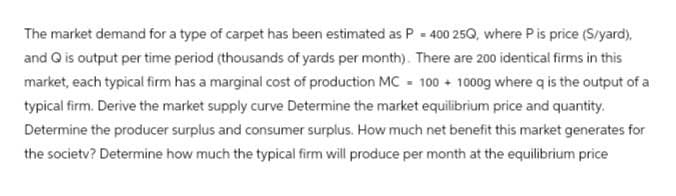 The market demand for a type of carpet has been estimated as P = 400 25Q, where P is price (S/yard),
and Q is output per time period (thousands of yards per month). There are 200 identical firms in this
market, each typical firm has a marginal cost of production MC 100+ 1000g where q is the output of a
typical firm. Derive the market supply curve Determine the market equilibrium price and quantity.
Determine the producer surplus and consumer surplus. How much net benefit this market generates for
the society? Determine how much the typical firm will produce per month at the equilibrium price