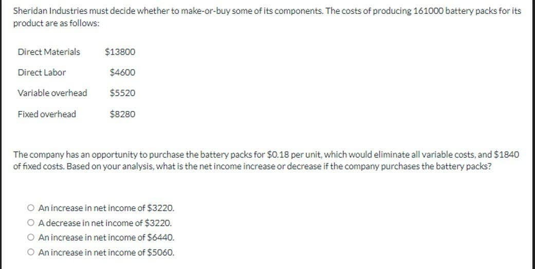 Sheridan Industries must decide whether to make-or-buy some of its components. The costs of producing 161000 battery packs for its
product are as follows:
Direct Materials
$13800
Direct Labor
$4600
Variable overhead
$5520
Fixed overhead
$8280
The company has an opportunity to purchase the battery packs for $0.18 per unit, which would eliminate all variable costs, and $1840
of fixed costs. Based on your analysis, what is the net income increase or decrease if the company purchases the battery packs?
○ An increase in net income of $3220.
○ A decrease in net income of $3220.
○ An increase in net income of $6440.
O An increase in net income of $5060.