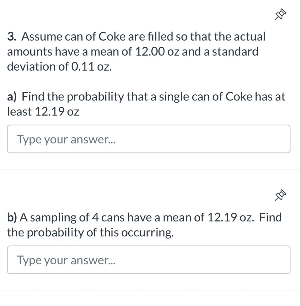-DIO
3. Assume can of Coke are filled so that the actual
amounts have a mean of 12.00 oz and a standard
deviation of 0.11 oz.
a) Find the probability that a single can of Coke has at
least 12.19 oz
Type your answer...
b) A sampling of 4 cans have a mean of 12.19 oz. Find
the probability of this occurring.
Type your answer...
--DO