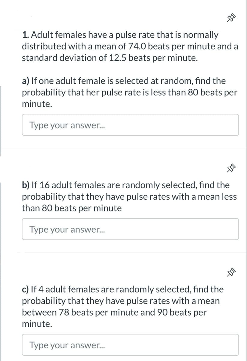 -DO
1. Adult females have a pulse rate that is normally
distributed with a mean of 74.0 beats per minute and a
standard deviation of 12.5 beats per minute.
a) If one adult female is selected at random, find the
probability that her pulse rate is less than 80 beats per
minute.
Type your answer...
b) If 16 adult females are randomly selected, find the
probability that they have pulse rates with a mean less
than 80 beats per minute
Type your answer...
c) If 4 adult females are randomly selected, find the
probability that they have pulse rates with a mean
between 78 beats per minute and 90 beats per
minute.
Type your answer...