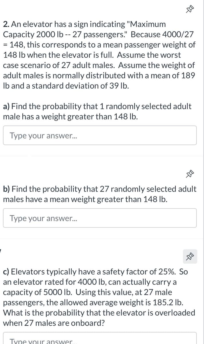 2. An elevator has a sign indicating "Maximum
Capacity 2000 lb -- 27 passengers." Because 4000/27
=
148, this corresponds to a mean passenger weight of
148 lb when the elevator is full. Assume the worst
case scenario of 27 adult males. Assume the weight of
adult males is normally distributed with a mean of 189
lb and a standard deviation of 39 lb.
a) Find the probability that 1 randomly selected adult
male has a weight greater than 148 lb.
Type your answer...
-DI
b) Find the probability that 27 randomly selected adult
males have a mean weight greater than 148 lb.
Type your answer...
--DO
c) Elevators typically have a safety factor of 25%. So
an elevator rated for 4000 lb, can actually carry a
capacity of 5000 lb. Using this value, at 27 male
passengers, the allowed average weight is 185.2 lb.
What is the probability that the elevator is overloaded
when 27 males are onboard?
Type your answer.