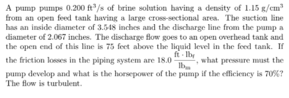 A pump pumps 0.200 ft®/s of brine solution having a density of 1.15 g/cm³
from an open feed tank having a large cross-sectional area. The suction line
has an inside diameter of 3.548 inches and the discharge line from the pump a
diameter of 2.067 inches. The discharge flow goes to an open overhead tank and
the open end of this line is 75 feet above the liquid level in the feed tank. If
ft - lb:
the friction losses in the piping system are 18.0
what pressure must the
Ibm
pump develop and what is the horsepower of the pump if the efficiency is 70%?
The flow is turbulent.
