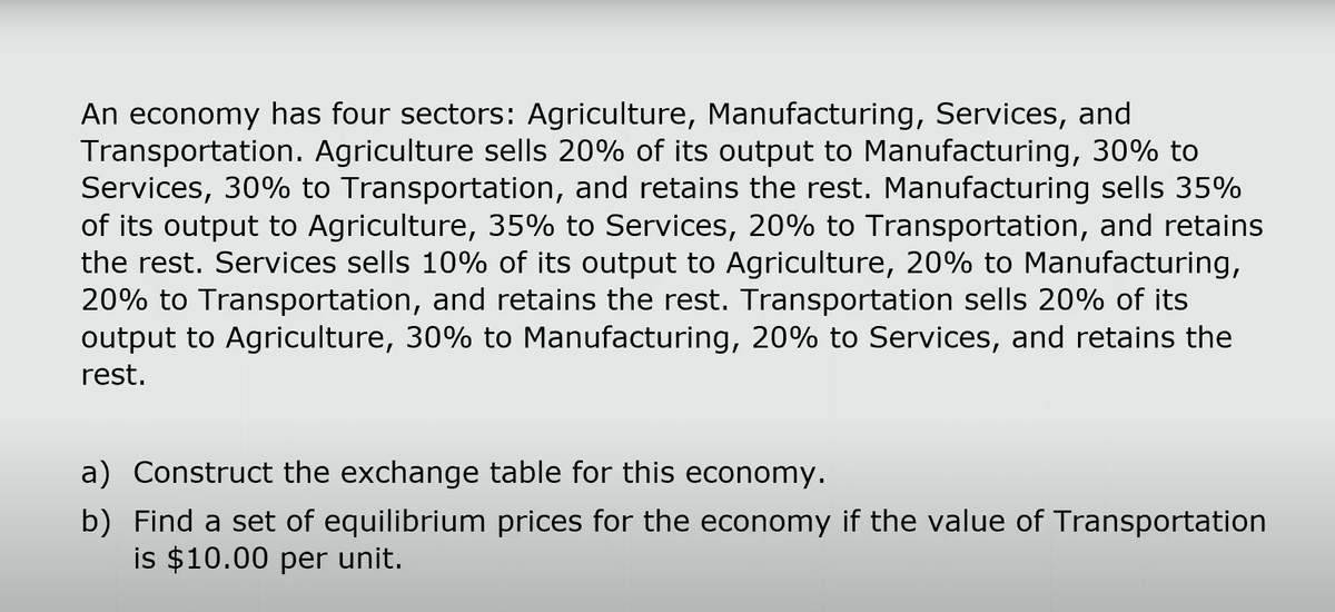 An economy has four sectors: Agriculture, Manufacturing, Services, and
Transportation. Agriculture sells 20% of its output to Manufacturing, 30% to
Services, 30% to Transportation, and retains the rest. Manufacturing sells 35%
of its output to Agriculture, 35% to Services, 20% to Transportation, and retains
the rest. Services sells 10% of its output to Agriculture, 20% to Manufacturing,
20% to Transportation, and retains the rest. Transportation sells 20% of its
output to Agriculture, 30% to Manufacturing, 20% to Services, and retains the
rest.
a) Construct the exchange table for this economy.
b) Find a set of equilibrium prices for the economy if the value of Transportation
is $10.00 per unit.
