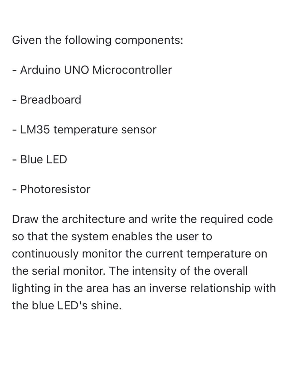 Given the following components:
- Arduino UNO Microcontroller
- Breadboard
- LM35 temperature sensor
- Blue LED
- Photoresistor
Draw the architecture and write the required code
so that the system enables the user to
continuously monitor the current temperature on
the serial monitor. The intensity of the overall
lighting in the area has an inverse relationship with
the blue LED's shine.