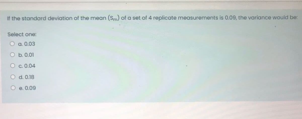 If the standard deviation of the mean (Sm) of a set of 4 replicate measurements is 0.09, the variance would be:
Select one:
a. 0.03
b. 0.01
O c. 0.04
d. 0.18
O e. 0.09