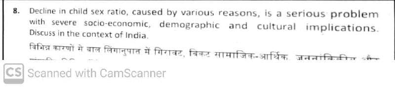 8. Decline in child sex ratio, caused by various reasons, is a serious problem
with severe socio-economic, demographic and cultural implications.
Discuss in the context of India.
विभिन्न कारणों मे बाल लिंगानुपात में गिरावट, बिकट सामाजिक आर्थििक जननांकिकीय और
CS Scanned with CamScanner
