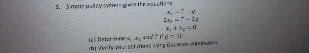 3. Simple pulley system gives the equations
X1 = T - g
2x2 = T – 2g
X1 + x2 = 0
(a) Determine X1, X2 and T if g = 10
(b) Verify your solutions using Gaussian elimination
