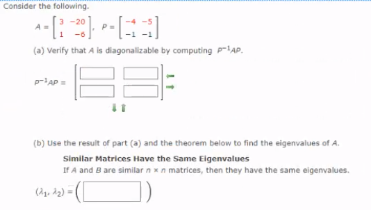 Consider the following.
3
20
P =
-1
-6
(a) Verify that A is diagonalizable by computing P-lAP.
p-AP =
(b) Use the result of part (a) and the theorem below to find the eigenvalues of A.
Similar Matrices Have the Same Eigenvalues
If A and B are similar n x n matrices, then they have the same eigenvalues.
(A1, 12) =
