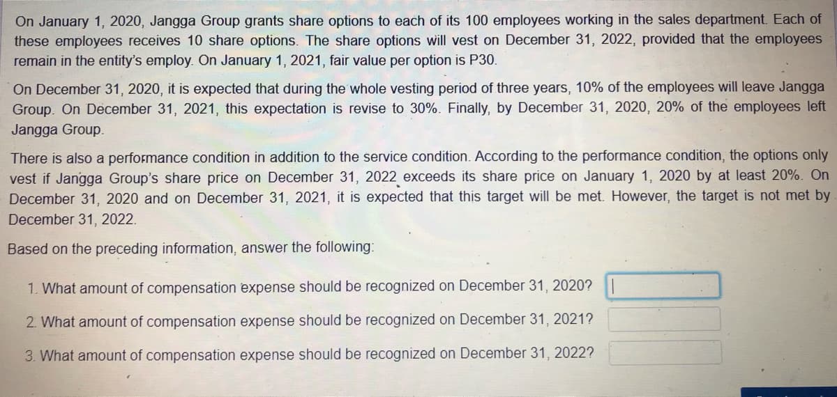 On January 1, 2020, Jangga Group grants share options to each of its 100 employees working in the sales department. Each of
these employees receives 10 share options. The share options will vest on December 31, 2022, provided that the employees
remain in the entity's employ. On January 1, 2021, fair value per option is P30.
On December 31, 2020, it is expected that during the whole vesting period of three years, 10% of the employees will leave Jangga
Group. On December 31, 2021, this expectation is revise to 30%. Finally, by December 31, 2020, 20% of the employees left
Jangga Group.
There is also a performance condition in addition to the service condition. According to the performance condition, the options only
vest if Jangga Group's share price on December 31, 2022 exceeds its share price on January 1, 2020 by at least 20%. On
December 31, 2020 and on December 31, 2021, it is expected that this target will be met. However, the target is not met by
December 31, 2022.
Based on the preceding information, answer the following:
1. What amount of compensation expense should be recognized on December 31, 2020?
2. What amount of compensation expense should be recognized on December 31, 2021?
3. What amount of compensation expense should be recognized on December 31, 2022?

