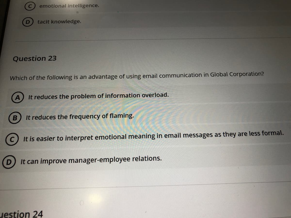 emotional intelligence.
tacit knowledge.
Question 23
Which of the following is an advantage of using email communication in Global Corporation?
It reduces the problem of information overload.
It reduces the frequency of flaming.
It is easier to interpret emotional meaning in email messages as they are less formal.
It can improve manager-employee relations.
uestion 24
