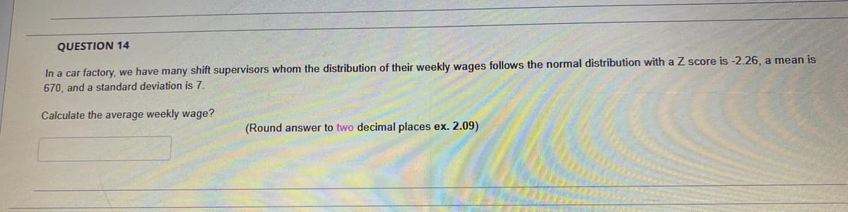 QUESTION 14
In a car factory, we have many shift supervisors whom the distribution of their weekly wages follows the normal distribution with a Z score is -2.26, a mean is
670, and a standard deviation is 7.
Calculate the average weekly wage?
(Round answer to two decimal places ex. 2.09)
