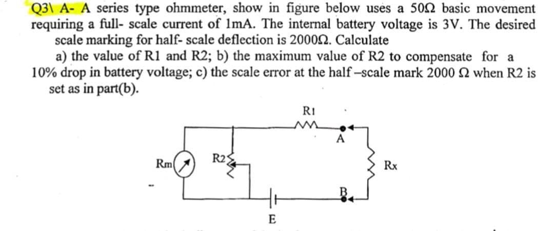 Q31 A- A series type ohmmeter, show in figure below uses a 500 basic movement
requiring a full-scale current of 1mA. The internal battery voltage is 3V. The desired
scale marking for half- scale deflection is 200092. Calculate
a) the value of R1 and R2; b) the maximum value of R2 to compensate for a
10% drop in battery voltage; c) the scale error at the half-scale mark 2000 2 when R2 is
set as in part(b).
RI
A
R25
Rm
Rx
E
M