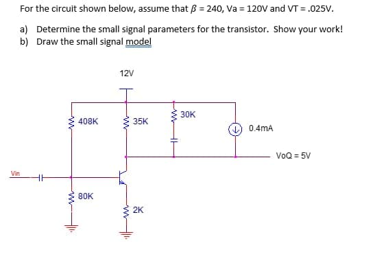For the circuit shown below, assume that ß = 240, Va = 120V and VT = .025V.
a) Determine the small signal parameters for the transistor. Show your work!
b) Draw the small signal model
Vin
www
408K
80K
12V
m
35K
2K
30K
0.4mA
VoQ = 5V