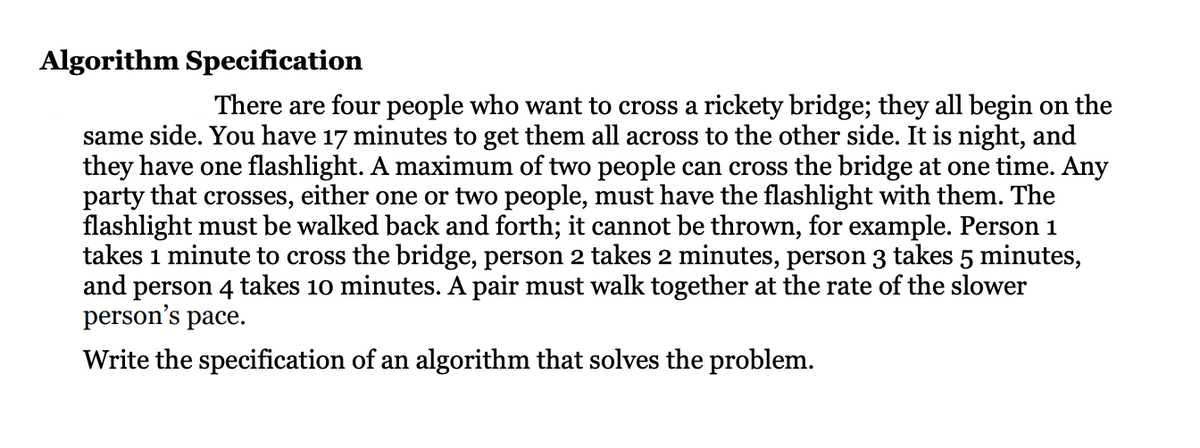 Algorithm Specification
There are four people who want to cross a rickety bridge; they all begin on the
same side. You have 17 minutes to get them all across to the other side. It is night, and
they have one flashlight. A maximum of two people can cross the bridge at one time. Any
party that crosses, either one or two people, must have the flashlight with them. The
flashlight must be walked back and forth; it cannot be thrown, for example. Person 1
takes 1 minute to cross the bridge, person 2 takes 2 minutes, person 3 takes 5 minutes,
and person 4 takes 10 minutes. A pair must walk together at the rate of the slower
person's pace.
Write the specification of an algorithm that solves the problem.