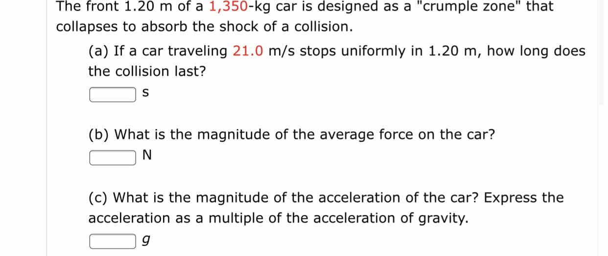 The front 1.20 m of a 1,350-kg car is designed as a "crumple zone" that
collapses to absorb the shock of a collision.
(a) If a car traveling 21.0 m/s stops uniformly in 1.20 m, how long does
the collision last?
(b) What is the magnitude of the average force on the car?
(c) What is the magnitude of the acceleration of the car? Express the
acceleration as a multiple of the acceleration of gravity.
g
