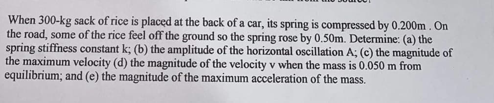 When 300-kg sack of rice is placed at the back of a car, its spring is compressed by 0.200m . On
the road, some of the rice feel off the ground so the spring rose by 0.50m. Determine: (a) the
spring stiffness constant k; (b) the amplitude of the horizontal oscillation A; (c) the magnitude of
the maximum velocity (d) the magnitude of the velocity v when the mass is 0.050 m from
equilibrium; and (e) the magnitude of the maximum acceleration of the mass.
