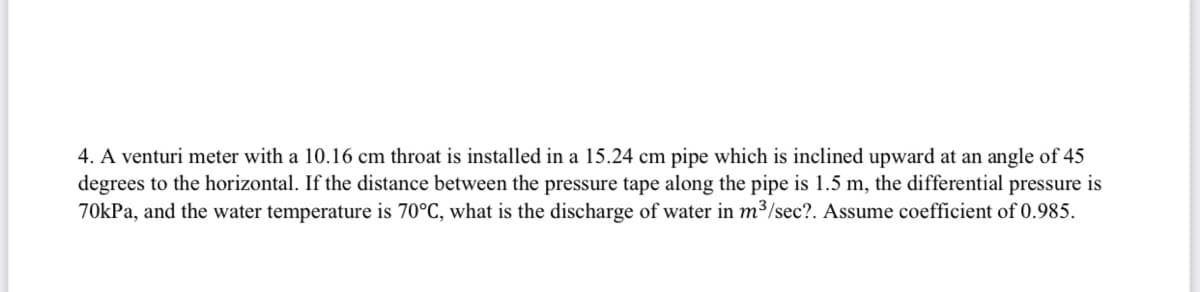 4. A venturi meter with a 10.16 cm throat is installed in a 15.24 cm pipe which is inclined upward at an angle of 45
degrees to the horizontal. If the distance between the pressure tape along the pipe is 1.5 m, the differential pressure is
70kPa, and the water temperature is 70°C, what is the discharge of water in m3/sec?. Assume coefficient of 0.985.
