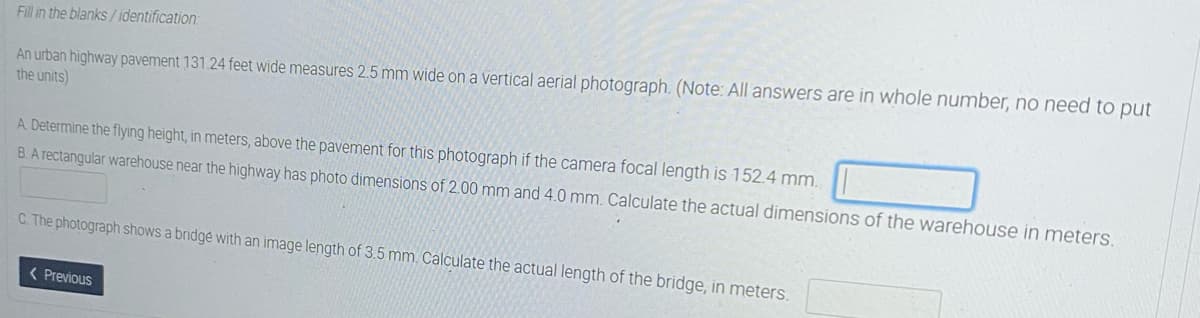 Fill in the blanks/ identification:
An urban highway pavement 131.24 feet wide measures 2.5 mm wide on a vertical aerial photograph. (Note: All answers are in whole number, no need to put
the units)
A. Determine the flying height, in meters, above the pavement for this photograph if the camera focal length is 152.4 mm.
B.A rectangular warehouse near the highway has photo dimensions of 2.00 mm and 4.0 mm. Calculate the actual dimensions of the warehouse in meters.
C. The photograph shows a bridgé with an image length of 3.5 mm. Calculate the actual length of the bridge, in meters.
( Previous
