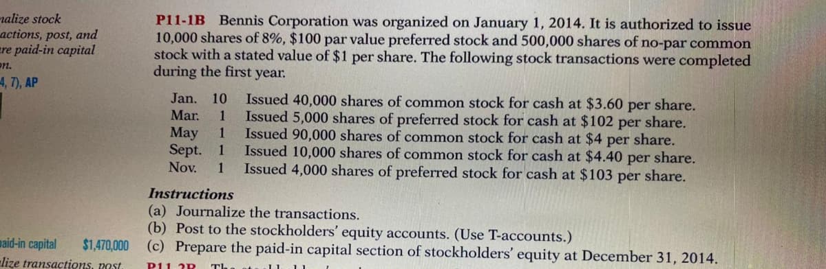 nalize stock
actions, post, and
ere paid-in capital
on.
P11-1B Bennis Corporation was organized on January 1, 2014. It is authorized to issue
10,000 shares of 8%, $100 par value preferred stock and 500,000 shares of no-par common
stock with a stated value of $1 per share. The following stock transactions were completed
during the first year.
4, 7), AP
Issued 40,000 shares of common stock for cash at $3.60 per share.
Issued 5,000 shares of preferred stock for cash at $102 per share.
Issued 90,000 shares of common stock for cash at $4 per share.
Issued 10,000 shares of common stock for cash at $4.40
Issued 4,000 shares of preferred stock for cash at $103 per share.
Jan.
10
Mar.
1
May
Sept.
Nov.
1
1
per share.
1
Instructions
(a) Journalize the transactions.
(b) Post to the stockholders' equity accounts. (Use T-accounts.)
(c) Prepare the paid-in capital section of stockholders' equity at December 31, 2014.
maid-in capital
$1,470,000
lize transactions, post
P11. 2P
The st
11
