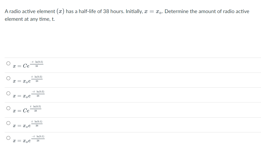 A radio active element (x) has a half-life of 38 hours. Initially, x = x,. Determine the amount of radio active
element at any time, t.
-t In(0.5)
x = Ce
38
t In(0.5)
x = xoe
38
-t In(0.5)
x = x,e
38
t In(0.5)
x = Ce
38
t In(0.1)
x = xoe
38
-t In(0.1)
I = xoe
38
