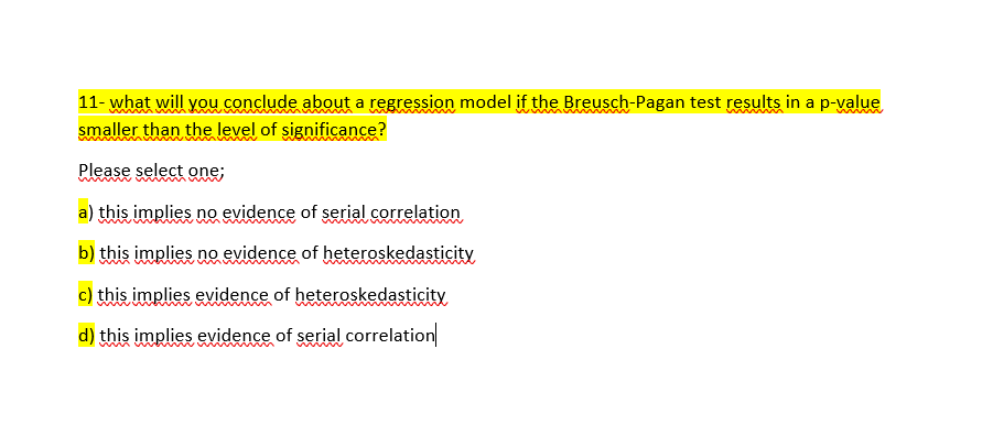 11- what will you conclude about a regression model if the Breusch-Pagan test results in a p-value
smaller than the level of significance?
Please select one;
a) this implies no evidence of serial correlation
b) this implies no evidence of heteroskedasticity
c) this implies evidence of heteroskedasticity
d) this implies evidence of serial correlation

