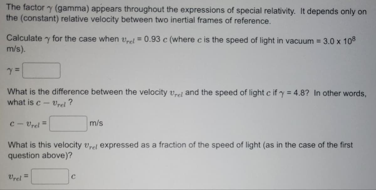 The factor y (gamma) appears throughout the expressions of special relativity. It depends only on
the (constant) relative velocity between two inertial frames of reference.
Calculate y for the case when rel=0.93 c (where c is the speed of light in vacuum = 3.0 x 108
m/s).
Y =
What is the difference between the velocity vrel and the speed of light c if y = 4.8? In other words,
what is c-Vrel?
C-Vrel=
What is this velocity Urel expressed as a fraction of the speed of light (as the case of the first
question above)?
Vrel=
m/s
C