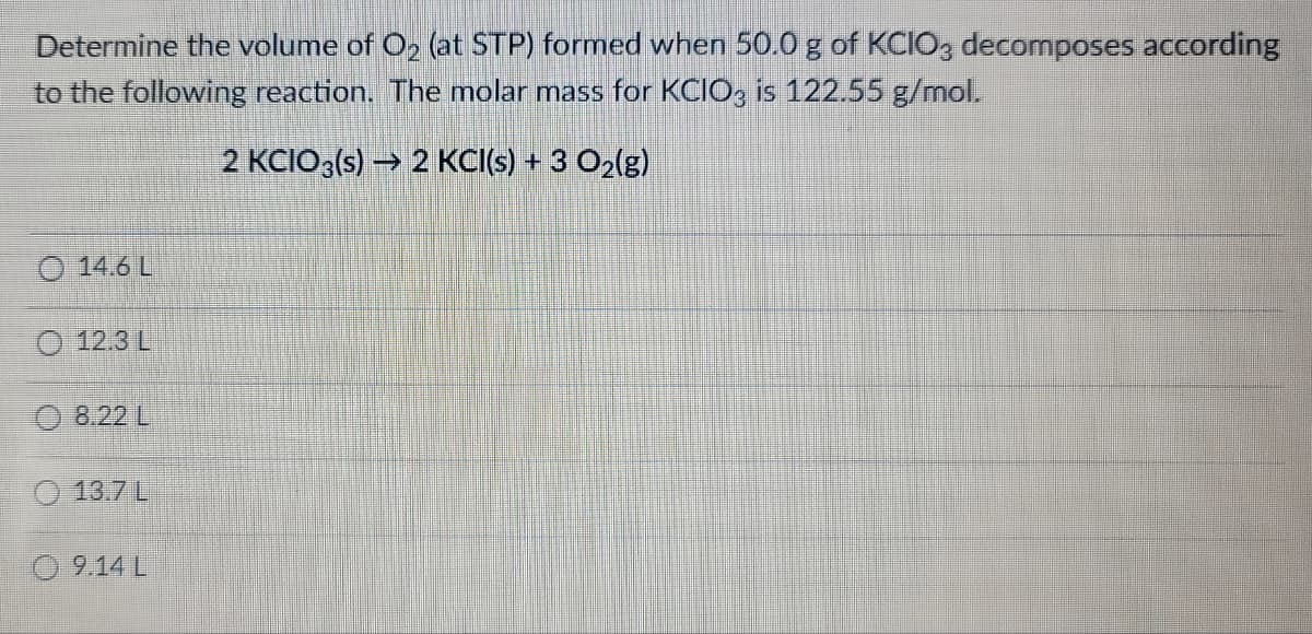 Determine the volume of O₂ (at STP) formed when 50.0 g of KCIO3 decomposes according
to the following reaction. The molar mass for KCIO3 is 122.55 g/mol.
2 KCIO3(s) → 2 KCl(s) + 3 O₂(g)
14.6 L
(123)
8.22 L
13.7 L
09.14 L