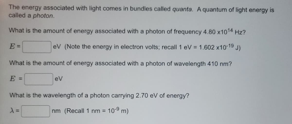 The energy associated with light comes in bundles called quanta. A quantum of light energy is
called a photon.
What is the amount of energy associated with a photon of frequency 4.80 x10¹4 Hz?
E =
eV (Note the energy in electron volts; recall 1 eV = 1.602 x10-19 J)
What is the amount of energy associated with a photon of wavelength 410 nm?
E =
eV
What is the wavelength of a photon carrying 2.70 eV of energy?
λ =
nm (Recall 1 nm = 10-9 m)